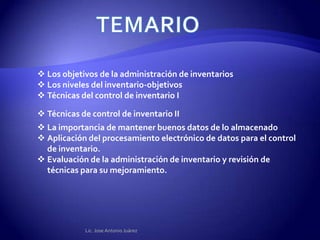 Los objetivos de la administración de inventarios
 Los niveles del inventario-objetivos
 Técnicas del control de inventario I

 Técnicas de control de inventario II
 La importancia de mantener buenos datos de lo almacenado
 Aplicación del procesamiento electrónico de datos para el control
  de inventario.
 Evaluación de la administración de inventario y revisión de
  técnicas para su mejoramiento.




            Lic. Jose Antonio Juárez
 