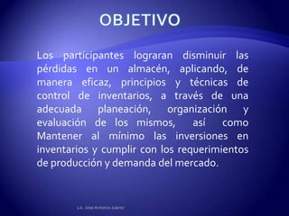 Los participantes lograran disminuir las
pérdidas en un almacén, aplicando, de
manera eficaz, principios y técnicas de
control de inventarios, a través de una
adecuada planeación, organización y
evaluación de los mismos,        así   como
Mantener al mínimo las inversiones en
inventarios y cumplir con los requerimientos
de producción y demanda del mercado.


        Lic. Jose Antonio Juárez
 