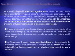 La función de planificar en una organización se lleva a cabo para decidir
hoy el lugar donde se requiere ocupar a corto, mediano y largo plazo, donde
los resultados dependerán de la clara definición de objetivos, estrategias y
recursos destinados para el logro de las mismas. La función de almacenaje
por su importancia competitiva para las empresas está teniendo forma
creciente un lugar importante en la planeación estratégica.

El proceso de planificación, los cambios en la estructura organizacional, los
estilos de liderazgo y los sistemas de verificación de resultados son
elementos administrativos necesarios para llevar a cabo con éxito la función
de almacenaje.

Los Sistemas de Trabajo, y todas las actividades de un Departamento de
Almacenes deben estar orientados a cumplir con su Misión que es la
satisfacción de las necesidades de sus clientes, sean estos internos o
externos.
 