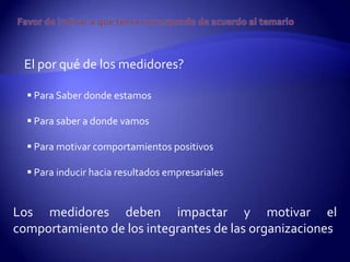 El por qué de los medidores?

   Para Saber donde estamos

   Para saber a donde vamos

   Para motivar comportamientos positivos

   Para inducir hacia resultados empresariales


Los medidores deben impactar y motivar el
comportamiento de los integrantes de las organizaciones
 
