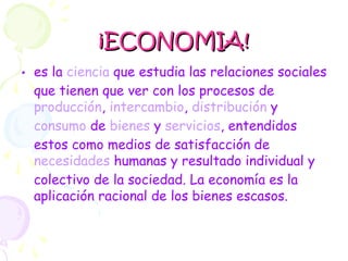 ¡ECONOMIA!¡ECONOMIA!
• es la ciencia que estudia las relaciones sociales
que tienen que ver con los procesos de
producción, intercambio, distribución y
consumo de bienes y servicios, entendidos
estos como medios de satisfacción de
necesidades humanas y resultado individual y
colectivo de la sociedad. La economía es la
aplicación racional de los bienes escasos.
 