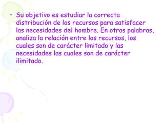 • Su objetivo es estudiar la correcta
distribución de los recursos para satisfacer
las necesidades del hombre. En otras palabras,
analiza la relación entre los recursos, los
cuales son de carácter limitado y las
necesidades las cuales son de carácter
ilimitado.
 