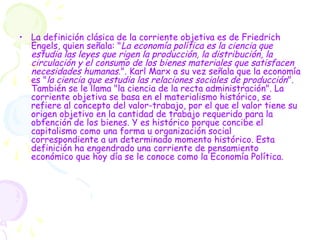 • La definición clásica de la corriente objetiva es de Friedrich
Engels, quien señala: "La economía política es la ciencia que
estudia las leyes que rigen la producción, la distribución, la
circulación y el consumo de los bienes materiales que satisfacen
necesidades humanas.". Karl Marx a su vez señala que la economía
es "la ciencia que estudia las relaciones sociales de producción".
También se le llama "la ciencia de la recta administración". La
corriente objetiva se basa en el materialismo histórico, se
refiere al concepto del valor-trabajo, por el que el valor tiene su
origen objetivo en la cantidad de trabajo requerido para la
obtención de los bienes. Y es histórico porque concibe el
capitalismo como una forma u organización social
correspondiente a un determinado momento histórico. Esta
definición ha engendrado una corriente de pensamiento
económico que hoy día se le conoce como la Economía Política.
 
