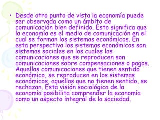 • Desde otro punto de vista la economía puede
ser observada como un ámbito de
comunicación bien definido. Esto significa que
la economía es el medio de comunicación en el
cual se forman los sistemas económicos. En
esta perspectiva los sistemas económicos son
sistemas sociales en los cuales las
comunicaciones que se reproducen son
comunicaciones sobre compensaciones o pagos.
Aquellas comunicaciones que tienen sentido
económico, se reproducen en los sistemas
económicos, aquellas que no tienen sentido, se
rechazan. Esta visión sociológica de la
economía posibilita comprender la economía
como un aspecto integral de la sociedad.
 