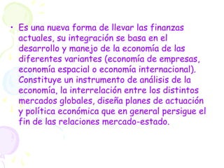 • Es una nueva forma de llevar las finanzas
actuales, su integración se basa en el
desarrollo y manejo de la economía de las
diferentes variantes (economía de empresas,
economía espacial o economía internacional).
Constituye un instrumento de análisis de la
economía, la interrelación entre los distintos
mercados globales, diseña planes de actuación
y política económica que en general persigue el
fin de las relaciones mercado-estado.
 