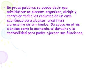 • En pocas palabras se puede decir que
administrar es planear, organizar, dirigir y
controlar todos los recursos de un ente
económico para alcanzar unos fines
claramente determinados. Se apoya en otras
ciencias como la economía, el derecho y la
contabilidad para poder ejercer sus funciones.
 