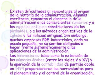 • Existen dificultades al remontarse al origen
de la historia de la administración. Algunos
escritores, remontan el desarrollo de la
administración a los comerciantes sumerios y a
los egipcios antiguos constructores de las
pirámides, o a los métodos organizativos de la
Iglesia y las milicias antiguas. Sin embargo,
muchas empresas PRE-industriales, dada su
escala pequeña, no se sentían obligadas a
hacer frente sistemáticamente a las
aplicaciones de la administración.
• Las innovaciones tales como la extensión de
los números árabes (entre los siglos V y XV) y
la aparición de la contabilidad de partida doble
en 1494 proporcionaron las herramientas para
el planeamiento y el control de la organización,
 
