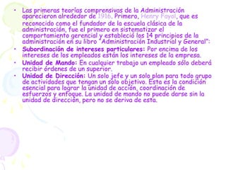 • Las primeras teorías comprensivas de la Administración
aparecieron alrededor de 1916. Primero, Henry Fayol, que es
reconocido como el fundador de la escuela clásica de la
administración, fue el primero en sistematizar el
comportamiento gerencial y estableció los 14 principios de la
administración en su libro “Administración Industrial y General”:
• Subordinación de intereses particulares: Por encima de los
intereses de los empleados están los intereses de la empresa.
• Unidad de Mando: En cualquier trabajo un empleado sólo deberá
recibir órdenes de un superior.
• Unidad de Dirección: Un solo jefe y un solo plan para todo grupo
de actividades que tengan un solo objetivo. Esta es la condición
esencial para lograr la unidad de acción, coordinación de
esfuerzos y enfoque. La unidad de mando no puede darse sin la
unidad de dirección, pero no se deriva de esta.
 