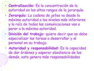 • Centralización: Es la concentración de la
autoridad en los altos rangos de la jerarquía.
• Jerarquía: La cadena de jefes va desde la
máxima autoridad a los niveles más inferiores
y la raíz de todas las comunicaciones van a
parar a la máxima autoridad.
• División del trabajo: quiere decir que se debe
especializar las tareas a desarrollar y al
personal en su trabajo.
• Autoridad y responsabilidad: Es la capacidad
de dar órdenes y esperar obediencia de los
demás, esto genera más responsabilidades
 