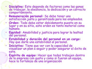 • Disciplina: Esto depende de factores como las ganas
de trabajar, la obediencia, la dedicación y un correcto
comportamiento.
• Remuneración personal: Se debe tener una
satisfacción justa y garantizada para los empleados.
• Orden: Todo debe estar debidamente puesto en su
lugar y en su sitio, este orden es tanto material como
humano.
• Equidad: Amabilidad y justicia para lograr la lealtad
del personal.
• Estabilidad y duración del personal en un cargo:
Hay que darle una estabilidad al personal.
• Iniciativa: Tiene que ver con la capacidad de
visualizar un plan a seguir y poder asegurar el éxito de
este.
• Espíritu de equipo: Hacer que todos trabajen dentro
de la empresa con gusto y como si fueran un equipo,
hace la fortaleza de una organización
 