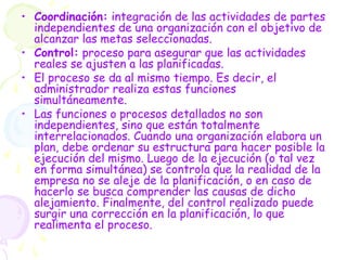 • Coordinación: integración de las actividades de partes
independientes de una organización con el objetivo de
alcanzar las metas seleccionadas.
• Control: proceso para asegurar que las actividades
reales se ajusten a las planificadas.
• El proceso se da al mismo tiempo. Es decir, el
administrador realiza estas funciones
simultáneamente.
• Las funciones o procesos detallados no son
independientes, sino que están totalmente
interrelacionados. Cuando una organización elabora un
plan, debe ordenar su estructura para hacer posible la
ejecución del mismo. Luego de la ejecución (o tal vez
en forma simultánea) se controla que la realidad de la
empresa no se aleje de la planificación, o en caso de
hacerlo se busca comprender las causas de dicho
alejamiento. Finalmente, del control realizado puede
surgir una corrección en la planificación, lo que
realimenta el proceso.
 