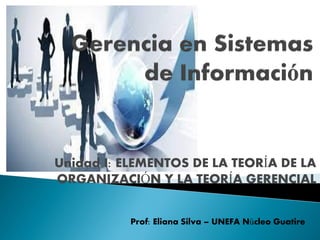 Unidad I: ELEMENTOS DE LA TEORÍA DE LA
ORGANIZACIÓN Y LA TEORÍA GERENCIAL
Prof: Eliana Silva – UNEFA Núcleo Guatire
 