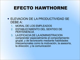EFECTO HAWTHORNE ELEVACION DE LA PRODUCTIVIDAD SE DEBE A : MORAL DE LOS EMPLEADOS ESTABLECIMIENTO DEL SENTIDO DE  PERTENENCIA  LA EFICACIA DE LA ADMINISTRACION comprender especialmente el comportamiento grupal, y de favorecerlo mediante habilidades interpersonales como la motivación, la asesoría, la dirección, y la comunicación 