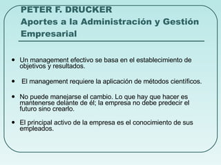 PETER F. DRUCKER Aportes a la Administración y Gestión Empresarial Un management efectivo se basa en el establecimiento de objetivos y resultados. El management requiere la aplicación de métodos científicos. No puede manejarse el cambio. Lo que hay que hacer es mantenerse delante de él; la empresa no debe predecir el futuro sino crearlo. El principal activo de la empresa es el conocimiento de sus empleados. 
