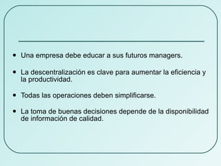 Una empresa debe educar a sus futuros managers. La descentralización es clave para aumentar la eficiencia y la productividad. Todas las operaciones deben simplificarse. La toma de buenas decisiones depende de la disponibilidad de información de calidad. 