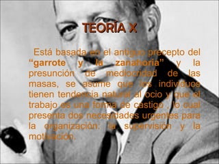 TEORÍA X Está basada en el antiguo precepto del  “garrote y la zanahoria”  y la presunción de mediocridad de las masas, se asume que los individuos tienen tendencia natural al ocio y que el trabajo es una forma de castigo ,   lo cual presenta dos necesidades urgentes para la organización: la supervisión y la motivación. 