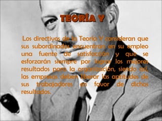 TEORÍA Y Los directivos de la Teoría Y consideran que sus subordinados encuentran en su empleo una fuente de satisfacción y que se esforzarán siempre por lograr los mejores resultados para la organización, siendo así, las empresas deben liberar las aptitudes de sus trabajadores en favor de dichos resultados. 