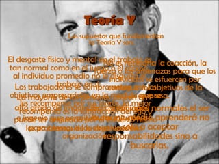 Teoría Y Los supuestos que fundamentan la Teoría Y son: El desgaste físico y mental en el trabajo es tan normal como en el juego o el reposo, al individuo promedio no le disgusta el trabajo en sí;   No es necesaria la coacción, la fuerza o las amenazas para que los individuos se esfuercen por conseguir los objetivos de la empresa.   Los trabajadores se comprometen con los objetivos empresariales en la medida que se les recompense por sus logros, la mejor recompensa es la satisfacción del ego y puede ser originada por el esfuerzo hecho para conseguir los objetivos de la organización   En condiciones normales el ser humano medio aprenderá no solo a aceptar responsabilidades sino a buscarlas.   La mayoría de las personas poseen un alto grado de imaginación, creatividad e ingenio que permitirá dar solución a los problemas de la organización 