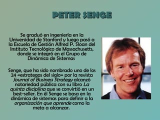 PETER SENGE Se graduó en ingeniería en la Universidad de Stanford y luego pasó a la Escuela de Gestión Alfred P. Sloan del Instituto Tecnológico de Massachusetts, donde se integró en el Grupo de Dinámica de Sistemas  Senge, que ha sido nombrado uno de los 24 «estrategas del siglo» por la revista  Journal of Business Strategy  alcanzó notariedad pública con su libro  La quinta disciplina  que se convirtió en un best-seller. En él Senge se basa en la dinámica de sistemas para definir a la  organización que aprende  como la meta a alcanzar.  