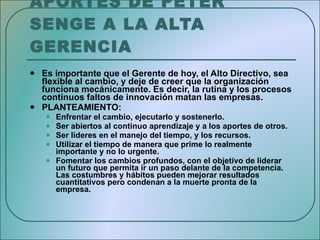 APORTES DE PETER SENGE A LA ALTA GERENCIA   Es importante que el Gerente de hoy, el Alto Directivo, sea flexible al cambio, y deje de creer que la organización funciona mecánicamente. Es decir, la rutina y los procesos continuos faltos de innovación matan las empresas. PLANTEAMIENTO: Enfrentar el cambio, ejecutarlo y sostenerlo. Ser abiertos al continuo aprendizaje y a los aportes de otros. Ser líderes en el manejo del tiempo, y los recursos. Utilizar el tiempo de manera que prime lo realmente importante y no lo urgente. Fomentar los cambios profundos, con el objetivo de liderar un futuro que permita ir un paso delante de la competencia. Las costumbres y hábitos pueden mejorar resultados cuantitativos pero condenan a la muerte pronta de la empresa.  