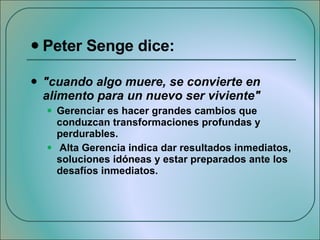 Peter Senge dice:  "cuando algo muere, se convierte en alimento para un nuevo ser viviente" Gerenciar es hacer grandes cambios que conduzcan transformaciones profundas y perdurables. Alta Gerencia indica dar resultados inmediatos, soluciones idóneas y estar preparados ante los desafíos inmediatos. 