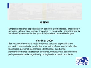 MISION Empresa nacional especialista en concreto premezclado, productos y servicios afines que innova, investiga y desarrolla, garantizando la satisfacción de sus clientes y contribuyendo al desarrollo del país.  Visión al 2009 Ser reconocida como la mejor empresa peruana especialista en concreto premezclado, productos y servicios afines, con la más alta tecnología, personal plenamente identificado, que brinda permanentemente satisfacción al cliente, contribuye al desarrollo del país promoviendo la seguridad y protegiendo al medio ambiente. 