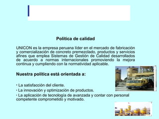 Política de calidad UNICON es la empresa peruana líder en el mercado de fabricación y comercialización de concreto premezclado, productos y servicios afines que emplea Sistemas de Gestión de Calidad desarrollados de acuerdo a normas internacionales promoviendo la mejora continua y cumpliendo con la normatividad aplicable. Nuestra política está orientada a: La satisfacción del cliente.      La innovación y optimización de productos.   La aplicación de tecnología de avanzada y contar con personal competente comprometido y motivado.  