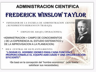 ADMINISTRACION CIENTIFICA FUNDADOR DE LA ESCUELA DE ADMINISTRACION  CIENTIFICA ( RENDIMIENTO HUMANO EN TRABAJO) Frederick Winslow Taylor IDEA  CENTRAL DE SU PLANTEAMIENTO: “ LOGRAR EL HOMBRE IDONEO PARA CADA FUNCION Y  PROPORCIONARLE EL EQUIPO ADECUADO Y UNA ORGANIZACIÓN EFICIENTE ” . EMPEZO DE ABAJO ( OPERACIONES) ADMINISTRACION = CAMPO DE CONOCIMIENTOS ( DE LA EXPERIENCIA AL ESTUDIO SISTEMATICO y DE LA IMPROVISACION A LA PLANEACION) Se basó en la concepción del “hombre económico”  (sólo busca satisfacer sus necesidades). 