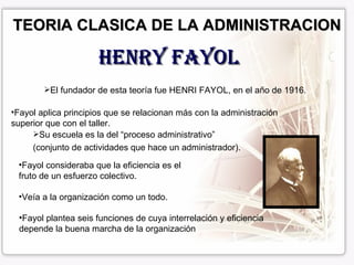 TEORIA CLASICA DE LA ADMINISTRACION HENRY FAYOL El fundador de esta teoría fue HENRI FAYOL, en el año de 1916. Fayol aplica principios que se relacionan más con la administración  superior que con el taller. Su escuela es la del “proceso administrativo” (conjunto de actividades que hace un administrador). Fayol consideraba que la eficiencia es el fruto de un esfuerzo colectivo. Veía a la organización como un todo. Fayol plantea seis funciones de cuya interrelación y eficiencia  depende la buena marcha de la organización 