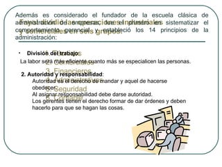 1. Técnicos 2. Comerciales 3. Financieros 4. Administrativos 5. Seguridad 6. Contable Fayol dividió las operaciones industriales  y comerciales en seis grupos: Además es considerado el fundador de la escuela clásica de administración de empresas, fue el primero en sistematizar el comportamiento gerencial y estableció los 14 principios de la administración: División del trabajo : La labor será más eficiente cuanto más se especialicen las personas. 2. Autoridad y responsabilidad : Autoridad es el derecho de mandar y aquel de hacerse obedecer.  Al asignar responsabilidad debe darse autoridad. Los gerentes tienen el derecho formar de dar órdenes y deben hacerlo para que se hagan las cosas. 
