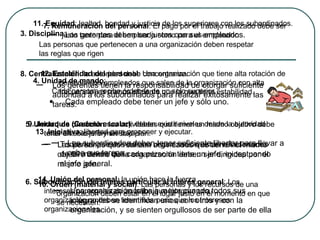 4. Unidad de mando :  Cada persona recibe órdenes de un solo superior. Cada empleado debe tener un jefe y sólo uno. 3.   Disciplina :  Las personas que pertenecen a una organización deben respetar las reglas que rigen 5. Unidad de dirección : las actividades que tienen un mismo objetivo debe tener un solo jefe y un solo plan. Las personas que realizan actividades que tienen el mismo objetivo dentro de la organización deben ser dirigidas por el mismo jefe. 6. Subordinación del interés particular al interés general :  Los intereses personales de aquellos que integran una organización no deben tener más peso que los intereses organizacionales . 7. Remuneración del personal :  El pago por el trabajo realizado debe ser justo tanto para el empleado como para el empleador . 8. Centralización : la autoridad debe concentrarse. Los gerentes tienen la responsabilidad de otorgar suficiente autoridad a los subordinados para realizar exitosamente las tareas. 9. Jerarquía ( Cadena escalar ) : deben existir niveles desde la autoridad más alta hasta la más baja. Todos los puestos de una organización están relacionados de tal manera que cada persona tiene un jefe, exceptuando al jefe general. 10. Orden (material y social) :  Las personas y los recursos de una organización deben estar en el lugar justo en el momento en que se necesiten . 11. Equidad : lealtad, bondad y justicia de los superiores con los subordinados. Los gerentes deben ser justos con sus empleados. 12. Estabilidad del personal :  Una organización que tiene alta rotación de personal (los empleados que salen de la organización con alta frecuencia) es menos eficiente que la que tiene estabilidad . 13. Iniciativa : libertad para proponer y ejecutar. Los subordinados deben tener suficiente libertar para llevar a cabo sus tareas. 14. Unión del personal : la unión hace la fuerza. Una organización trabaja mejor cuando todos sus integrantes se identifican unos con otros y con la organización, y se sienten orgullosos de ser parte de ella 