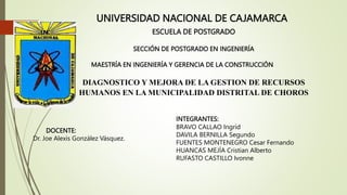 UNIVERSIDAD NACIONAL DE CAJAMARCA
ESCUELA DE POSTGRADO
SECCIÓN DE POSTGRADO EN INGENIERÍA
MAESTRÍA EN INGENIERÍA Y GERENCIA DE LA CONSTRUCCIÓN
DIAGNOSTICO Y MEJORA DE LA GESTION DE RECURSOS
HUMANOS EN LA MUNICIPALIDAD DISTRITAL DE CHOROS
DOCENTE:
Dr. Joe Alexis González Vásquez.
INTEGRANTES:
BRAVO CALLAO Ingrid
DAVILA BERNILLA Segundo
FUENTES MONTENEGRO Cesar Fernando
HUANCAS MEJÍA Cristian Alberto
RUFASTO CASTILLO Ivonne
 