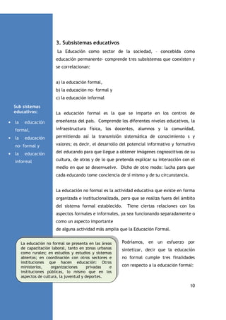3. Subsistemas educativos
La Educación como sector de la sociedad, – concebida como
educación permanente- comprende tres subsistemas que coexisten y
se correlacionan:

a) la educación formal,
b) la educación no- formal y
c) la educación informal
Sub sistemas
educativos:
•

La educación formal es la que se imparte en los centros de

la

enseñanza del país. Comprende los diferentes niveles educativos, la

educación

formal,
•

infraestructura física, los docentes, alumnos y la comunidad,

la

permitiendo así la transmisión sistemática de conocimiento s y

educación

no- formal y
•

valores; es decir, el desarrollo del potencial informativo y formativo

la

del educando para que llegue a obtener imágenes cognoscitivas de su

educación

informal

cultura, de otras y de lo que pretenda explicar su interacción con el
medio en que se desenvuelve. Dicho de otro modo: lucha para que
cada educando tome conciencia de sí mismo y de su circunstancia.

La educación no formal es la actividad educativa que existe en forma
organizada e institucionalizada, pero que se realiza fuera del ámbito
del sistema formal establecido.

Tiene ciertas relaciones con los

aspectos formales e informales, ya sea funcionando separadamente o
como un aspecto importante
de alguna actividad más amplia que la Educación Formal.
La educación no formal se presenta en las áreas
de capacitación laboral, tanto en zonas urbanas
como rurales; en estudios y estudios y sistemas
abiertos; en coordinación con otros sectores e
instituciones que hacen educación: Otros
ministerios,
organizaciones
privadas
e
instituciones públicas, lo mismo que en los
aspectos de cultura, la juventud y deportes.

Podríamos, en un esfuerzo por
sintetizar, decir que la educación
no formal cumple tres finalidades
con respecto a la educación formal:

10

 
