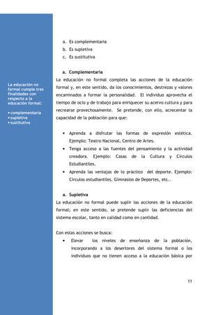 a. Es complementaria
b. Es supletiva
c. Es sustitutiva

a. Complementaria
La educación no formal completa las acciones de la educación
La educación no
formal cumple tres
finalidades con
respecto a la
educación formal:
• complementaria
• supletiva
• sustitutiva

formal y, en este sentido, da los conocimientos, destrezas y valores
encaminados a formar la personalidad.

El individuo aprovecha el

tiempo de ocio y de trabajo para enriquecer su acervo cultura y para
recrearse provechosamente. Se pretende, con ello, acrecentar la
capacidad de la población para que:

•

Aprenda a disfrutar las formas de expresión estética.
Ejemplo: Teatro Nacional, Centro de Artes.

•

Tenga acceso a las fuentes del pensamiento y la actividad
creadora.

Ejemplo:

Casas

de

la

Cultura

y

Círculos

Estudiantiles.
•

Aprenda las ventajas de lo práctico del deporte. Ejemplo:
Círculos estudiantiles, Gimnasios de Deportes, etc..

a. Supletiva
La educación no formal puede suplir las acciones de la educación
formal; en este sentido, se pretende suplir las deficiencias del
sistema escolar, tanto en calidad como en cantidad.

Con estas acciones se busca:
•

Elevar

los

niveles

de

enseñanza

de

la

población,

incorporando a los desertores del sistema formal o los
individuos que no tienen acceso a la educación básica por

11

 