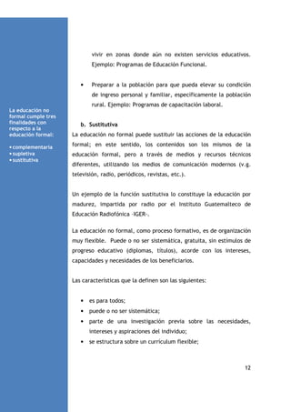 vivir en zonas donde aún no existen servicios educativos.
Ejemplo: Programas de Educación Funcional.

•

Preparar a la población para que pueda elevar su condición
de ingreso personal y familiar, específicamente la población
rural. Ejemplo: Programas de capacitación laboral.

La educación no
formal cumple tres
finalidades con
respecto a la
educación formal:
• complementaria
• supletiva
• sustitutiva

b. Sustitutiva
La educación no formal puede sustituir las acciones de la educación
formal; en este sentido, los contenidos son los mismos de la
educación formal, pero a través de medios y recursos técnicos
diferentes, utilizando los medios de comunicación modernos (v.g.
televisión, radio, periódicos, revistas, etc.).

Un ejemplo de la función sustitutiva lo constituye la educación por
madurez, impartida por radio por el Instituto Guatemalteco de
Educación Radiofónica –IGER-.
La educación no formal, como proceso formativo, es de organización
muy flexible. Puede o no ser sistemática, gratuita, sin estímulos de
progreso educativo (diplomas, títulos), acorde con los intereses,
capacidades y necesidades de los beneficiarios.

Las características que la definen son las siguientes:

•

es para todos;

•

puede o no ser sistemática;

•

parte de una investigación previa sobre las necesidades,
intereses y aspiraciones del individuo;

•

se estructura sobre un currículum flexible;

12

 