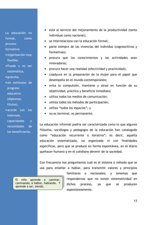 La educación no
formal,

•

individual como nacional);

como
•

formativo:

se interrelaciona con la educación formal;

•

proceso

parte siempre de las vivencias del individuo (cognoscitivas y
formativas);

• organización muy
•

flexible.

procura que los conocimientos y las actividades sean
innovadoras;

• Puede o no ser
•

• gratuita,

procura hacer una realidad (efectividad y practicidad);

•

sistemática,

coadyuva en la preparación de la mujer para el papel que
desempeña en el mundo contemporáneo;

• sin estímulos de
•

progreso

evita la compulsión, mantiene y atrae en función de su
objetividad, práctica y beneficio inmediato;

educativo
•

con

los

intereses,
capacidades

de

•

utiliza “todos los espacios”; y
no es terminal, es permanente.

y

necesidades

utiliza todos los métodos de participación;

•

títulos),

utiliza todos los medios de comunicación;

•

(diplomas,

• acorde

está al servicio del mejoramiento de la productividad (tanto

los beneficiarios.

La educación informal podría ser caracterizada como lo que algunos
filósofos, sociólogos y pedagogos de la educación han catalogado
como “educación recurrente o iterativa”; es decir, aquella
educación

sistematizada,

no

organizada

ni

con

finalidades

específicas, pero que se produce en forma espontánea, en el diario
quehacer humano y en el cotidiano devenir de la sociedad.

Con frecuencia nos preguntamos cuál es el sistema o método que se
usa para enseñar a hablar, para transmitir valores y principios
familiares
El niño aprende a caminar,
caminando; a hablar, hablando. Y
aprende a ser, siendo.

o

nacionales;

y

tenemos

que

respondernos que no existe sistematicidad en
dichos

proceso,

ya

que

se

producen

espontáneamente.

13

 