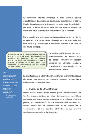 La

educación

informal

pertenece

a

todas

aquellas

esferas

espontáneas de transmisión de tradiciones, conocimientos y valores.
En ella intervienen muy activamente los sectores de la sociedad y,
por ende, el sector educativo debe contarse entre los mismos, de
manera de hacer posible y efectiva la marcha de la sociedad.

Por lo mencionado, reiteramos que la educación es un sector vital de
la sociedad. Este sector recibe influencias de la sociedad en la cual
está inmersa y también ejerce un impacto sobre otros sectores de
esa misma sociedad.

Por lo vital del papel que juega y debe jugar la
educación en la sociedad contemporánea, el
conducir el desarrollo de un sistema
educacional implica en consecuencia prever y
orientar la interacción de este sector, sus
influencias y requerimientos con los demás
sectores de la sociedad.

La administración de esos sectores y,
específicamente,
del

sector

la

administración

educativo

se

realizan

utilizando los principios, teorías y
procedimientos desarrollados en la
Administración General.

“La
administración

La planificación y la administración constituyen instrumentos básicos

consiste en el

de apoyo para asegurar un desarrollo armónico, prospectivo y

trabajo colectivo

dinámico del sistema educativo.

sistemático para
lograr un
propósito”.
Dra. Catheryn
Seckler H.

4. División de la administración:
De una manera sencilla puede decirse que la administración es una
técnica, o sea, un conjunto de reglas y de instrumentos sistemáticos
unificados que busca obtener resultados de la máxima eficiencia
posible, en la coordinación de una institución o de una empresa.
Podría

decirse que la administración

coordinación.

es

la

técnica

de

la

El que coordina administra; el que coordina

técnicamente, administra técnicamente.

14

 