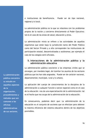 e instituciones de beneficencia.

Puede ser de tipo nacional,

regional y/o local.

La administración pública es la que se relaciona con los problemas
propios de la nación y concierne directamente al Poder Ejecutivo:
tal es el caso de las áreas de salud, educación y otras.

La administración mixta se refiere a las actividades de aquellos
organismos que están bajo la jurisdicción tanto del Poder Público
como del Sector Privado y a ella corresponden las instituciones de
participación estatal, descentralizadas o autónomas; por ejemplo el
caso de los colegios semi-oficiales.

5. Interacciones de la administración pública y la
administración educativa
La administración pública concierne a las empresas civiles que se
encargan, por mandato legal, de tramitar los asuntos de los sectores
La administración

públicos que les han sido asignados. Puede ser de carácter nacional,

pública concentra

departamental; municipal, rural y/o urbano.

su estudio en
aquellos aspectos

La aplicación del cuerpo de conocimientos de la disciplina de la

de la

administración a cualquier función o sector especial como en el caso

organización,

de la educación –nos da una especialización de la administración: tal

procedimientos y

es el hecho que nos ocupa de la administración de la educación.

métodos que son
comunes a las

En consecuencia, podemos decir que: La administración de la

oficinas

educación es el conjunto de acciones que se efectúan para obtener

administrativas

la máxima eficiencia del sistema educativo dentro de los objetivos

de sus sectores.

previsibles.

16

 