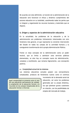 De acuerdo con esta definición, la función de la administración de la
educación será favorecer el eficaz y dinámico cumplimiento del
proceso educativo en su totalidad, coordinando todas las partes que
lo integran y organizando los recursos humanos y materiales que se
dispone.

6. Origen y aspectos de la administración educativa
En la actualidad, los problemas de la educación y de la
administración son problemas íntimamente relacionados con otro
fenómeno más general, el que representa la creciente intervención
del Estado en todos los campos de la actividad humana y la
consiguiente transformación de la propia Administración Pública.

Frente al viejo concepto de la Administración como un poder
neutral,

que

se

limita

a

satisfacer

unos

servicios

públicos

elementales, se alza hoy un concepto nuevo de Administración,
complejo y exorbitante, que reclama lógicamente, una concepción
positiva.

a.- Complejidad actual de los sistemas
Los

sistemas

educativos

actuales

poseen

una

extraordinaria

complejidad, producto de fenómenos nuevos como el continuo
incremento de la demanda social de
Igual complejidad se presenta ante el reto
de una educación permanente de calidad,
la ampliación de la educación formal y la
incursión en los campos inexplorados de la
educación formal e informal.

educación, así como los problemas
generados por su propia dinámica,
los que plantean graves cuestiones
en relación, con las posibilidades de
empleo del mercado de trabajo.

17

 