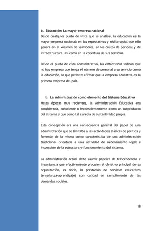 b. Educación: La mayor empresa nacional
Desde cualquier punto de vista que se analice, la educación es la
mayor empresa nacional: en las expectativas y rédito social que ello
genera en el volumen de servidores, en los costos de personal y de
infraestructura, así como en la cobertura de sus servicios.

Desde el punto de vista administrativo, las estadísticas indican que
no hay empresa que tenga el número de personal a su servicio como
la educación, lo que permite afirmar que la empresa educativa es la
primera empresa del país.

b. La Administración como elemento del Sistema Educativo
Hasta épocas muy recientes, la Administración Educativa era
considerada, consciente o inconscientemente como un subproducto
del sistema y que como tal carecía de sustantividad propia.

Esta concepción era una consecuencia general del papel de una
administración que se limitaba a las actividades clásicas de política y
fomento de la misma como característica de una administración
tradicional orientada a una actividad de ordenamiento legal e
inspección de la estructura y funcionamiento del sistema.

La administración actual debe asumir papeles de trascendencia e
importancia que efectivamente procuren el objetivo principal de su
organización, es decir, la prestación de servicios educativos
(enseñanza-aprendizaje) con calidad en cumplimiento de las
demandas sociales.

18

 