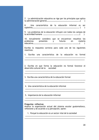 7. La administración educativa se rige por los principios que aplica
la administración general………………………………………………………….…(
)
8.
Una característica de la educación informal es
supletiva………………………………………………………………………………….…. (

ser
)

9. Los problemas de la educación influyen con todos los campos de
la actividad humana ……………………………………………………… …………(
)
10. Actualmente considera que se encuentran resueltos los
problemas
presentes
y
futuros
en
materia
educativa………………………………………………………………………..………….(
)
Escriba la respuesta correcta para cada uno de los siguientes
reactivos:
1. Escriba una característica de la educación no formal
___________________________________________________________
___________________________________________________________

2. Escriba en que forma la educación no formal favorece el
desarrollo cultural de la sociedad
___________________________________________________________
___________________________________________________________
3. Escriba una característica de la educación formal
___________________________________________________________
___________________________________________________________
4. Una característica de la educación informal
___________________________________________________________
___________________________________________________________
5. Importancia de la educación informal
___________________________________________________________
___________________________________________________________
Preguntas reflexivas
Analice la organización actual del sistema escolar guatemalteco,
reflexione y de acuerdo a su percepción, opine:
1. Porqué la educación es un sector vital de la sociedad
___________________________________________________________
___________________________________________________________

20

 