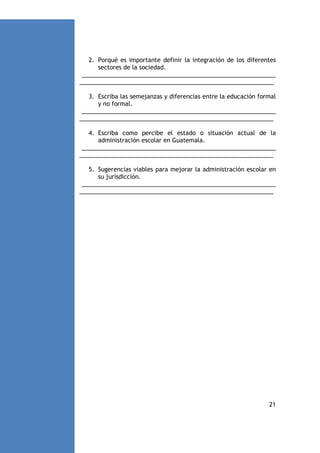 2. Porqué es importante definir la integración de los diferentes
sectores de la sociedad.
___________________________________________________________
___________________________________________________________
3. Escriba las semejanzas y diferencias entre la educación formal
y no formal.
___________________________________________________________
___________________________________________________________
4. Escriba como percibe el estado o situación actual de la
administración escolar en Guatemala.
___________________________________________________________
___________________________________________________________
5. Sugerencias viables para mejorar la administración escolar en
su jurisdicción.
___________________________________________________________
___________________________________________________________

21

 