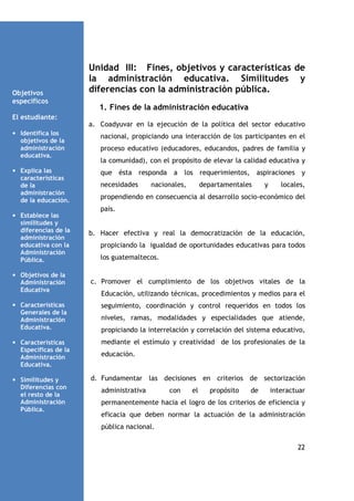 Objetivos
específicos

Unidad III: Fines, objetivos y características de
la administración educativa. Similitudes y
diferencias con la administración pública.
1. Fines de la administración educativa

El estudiante:
a. Coadyuvar en la ejecución de la política del sector educativo
• Identifica los
objetivos de la
administración
educativa.

nacional, propiciando una interacción de los participantes en el

• Explica las
características
de la
administración
de la educación.

que ésta responda a los requerimientos, aspiraciones y

proceso educativo (educadores, educandos, padres de familia y
la comunidad), con el propósito de elevar la calidad educativa y

necesidades

nacionales,

departamentales

y

locales,

propendiendo en consecuencia al desarrollo socio-económico del
país.

• Establece las
similitudes y
diferencias de la
administración
educativa con la
Administración
Pública.
• Objetivos de la
Administración
Educativa

b. Hacer efectiva y real la democratización de la educación,
propiciando la igualdad de oportunidades educativas para todos
los guatemaltecos.

c. Promover el cumplimiento de los objetivos vitales de la
Educación, utilizando técnicas, procedimientos y medios para el

• Características
Generales de la
Administración
Educativa.

seguimiento, coordinación y control requeridos en todos los

• Características
Específicas de la
Administración
Educativa.

mediante el estímulo y creatividad de los profesionales de la

• Similitudes y
Diferencias con
el resto de la
Administración
Pública.

niveles, ramas, modalidades y especialidades que atiende,
propiciando la interrelación y correlación del sistema educativo,

educación.

d. Fundamentar las decisiones en criterios de sectorización
administrativa

con

el

propósito

de

interactuar

permanentemente hacia el logro de los criterios de eficiencia y
eficacia que deben normar la actuación de la administración
pública nacional.
22

 