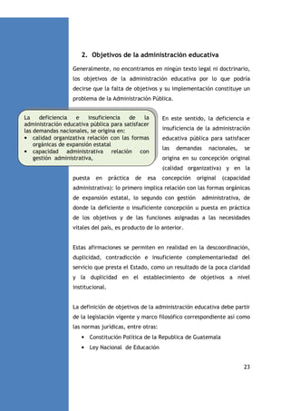 2. Objetivos de la administración educativa
Generalmente, no encontramos en ningún texto legal ni doctrinario,
los objetivos de la administración educativa por lo que podría
decirse que la falta de objetivos y su implementación constituye un
problema de la Administración Pública.
La
deficiencia
e
insuficiencia
de
la
administración educativa pública para satisfacer
las demandas nacionales, se origina en:
• calidad organizativa relación con las formas
orgánicas de expansión estatal
• capacidad administrativa relación con
gestión administrativa,

En este sentido, la deficiencia e
insuficiencia de la administración
educativa pública para satisfacer
las

demandas

nacionales,

se

origina en su concepción original
(calidad organizativa) y en la

puesta

en

práctica

de

esa

concepción

original

(capacidad

administrativa): lo primero implica relación con las formas orgánicas
de expansión estatal, lo segundo con gestión

administrativa, de

donde la deficiente o insuficiente concepción u puesta en práctica
de los objetivos y de las funciones asignadas a las necesidades
vitales del país, es producto de lo anterior.

Estas afirmaciones se permiten en realidad en la descoordinación,
duplicidad, contradicción e insuficiente complementariedad del
servicio que presta el Estado, como un resultado de la poca claridad
y la duplicidad en el establecimiento de objetivos a nivel
institucional.

La definición de objetivos de la administración educativa debe partir
de la legislación vigente y marco filosófico correspondiente así como
las normas jurídicas, entre otras:
• Constitución Política de la Republica de Guatemala
• Ley Nacional de Educación
23

 