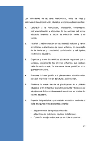 Con fundamento en las leyes mencionadas, entre los fines y
objetivos de la administración educativa se menciona los siguientes:
1.

Contribuir a la formulación, integración, coordinación,
instrumentalización y ejecución de las políticas del sector
educativo referidas al sector de educación formal y no
formal.

2.

Facilitar la racionalización de los recursos humanos y físicos
permitiendo la disminución de costos unitarios, sin menoscabo
de la iniciativa y creatividad profesionales y del óptimo
rendimiento educativo.

3.

Organizar y prever los servicios educativos requeridos por la
sociedad, coordinando los diversos esfuerzos que realizan
todos los sectores que, de una u otra forma, participan en el
quehacer educativo.

4.

Promover la investigación y el planeamiento administrativo,
para dar eficiencia y visión de futuro a la educación.

5.

Fomentar la interacción de los participantes en el proceso
educativo a fin de facilitar el análisis conjunto y búsqueda de
soluciones de índole socio-económico en todos los niveles del
sistema educativo.

6.

Propiciar la igualdad de oportunidades educativas mediante el
logro de algunas de las siguientes acciones:

-

Requerimientos de espacios adecuados

-

Adquisición de mobiliario, equipo e instalaciones

-

Expansión y mejoramiento de los servicios educativos

24

 