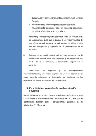 -

Capacitación y perfeccionamiento permanente del personal
Docente

-

Financiamiento adecuado para gastos de operación

-

Financiamiento adecuado para los servicios personales,
docentes, administrativos y operativos.

7.

Propiciar y favorecer la participación de todas las fuerzas vivas
de la comunidad para que respondan a los requerimientos de
una educación del pueblo y para el pueblo, permitiendo para
ello una autogestión y cogestión de la Administración de la
Educación.

8.

Orientar a los participantes del proceso educativo en la
consecución de los objetivos cognitivos y no cognitivos por
medio de la coordinación, asesoramiento, seguimiento y
control.

La

formulación

de

objetivos

y

su

correspondiente

instrumentalización, así como su asignación a unidades operativas, es
clave para la asignación y desempeño de funciones en las
dependencias e instituciones del sector educativo.

3. Características generales de la administración
educativa
Galván Escobedo, en su libro Tratado de Administración General, cita
cinco características de la Administración Moderna, las cuales podrán
identificarse también como

características generales de la

Administración Educativa.

25

 