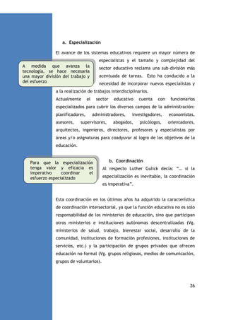 a. Especialización
El avance de los sistemas educativos requiere un mayor número de
especialistas y el tamaño y complejidad del
A medida que avanza la
tecnología, se hace necesaria
una mayor división del trabajo y
del esfuerzo

sector educativo reclama una sub-división más
acentuada de tareas. Esto ha conducido a la
necesidad de incorporar nuevos especialistas y

a la realización de trabajos interdisciplinarios.
Actualmente

el

sector

educativo

cuenta

con

funcionarios

especializados para cubrir los diversos campos de la administración:
planificadores,
asesores,

administradores,

supervisores,

investigadores,

abogados,

psicólogos,

economistas,
orientadores,

arquitectos, ingenieros, directores, profesores y especialistas por
áreas y/o asignaturas para coadyuvar al logro de los objetivos de la
educación.

Para que la especialización
tenga valor y eficacia es
imperativo
coordinar
el
esfuerzo especializado

b. Coordinación
Al respecto Luther Gulick decía: “… si la
especialización es inevitable, la coordinación
es imperativa”.

Esta coordinación en los últimos años ha adquirido la característica
de coordinación intersectorial, ya que la función educativa no es solo
responsabilidad de los ministerios de educación, sino que participan
otros ministerios e instituciones autónomas descentralizadas (Vg.
ministerios de salud, trabajo, bienestar social, desarrollo de la
comunidad, instituciones de formación profesiones, instituciones de
servicios, etc.) y la participación de grupos privados que ofrecen
educación no-formal (Vg. grupos religiosos, medios de comunicación,
grupos de voluntarios).

26

 
