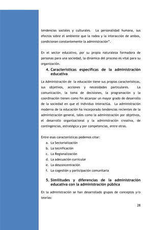 tendencias sociales y culturales.

La personalidad humana, sus

efectos sobre el ambiente que la rodea y la interacción de ambos,
condicionan constantemente la administración”.

En el sector educativo, por su propia naturaleza formadora de
personas para una sociedad, la dinámica del proceso es vital para su
organización.

4. Características específicas de la administración
educativa
La Administración de la educación tiene sus propias características,
sus

objetivos,

acciones

y

necesidades

particulares.

La

comunicación, la toma de decisiones, la programación y la
coordinación tienen como fin alcanzar un mayor grado de desarrollo
de la sociedad en que el individuo interactúa. La administración
moderna de la educación ha incorporado tendencias recientes de la
administración general, tales como la administración por objetivos,
el desarrollo organizacional y la administración creativa, de
contingencias, estratégica y por competencias, entre otras.

Entre esas características podemos citar:
a. La Sectorialización
b. La tecnificación
c. La Regionalización
d. La adecuación curricular
e. La desconcentración
f. La cogestión y participación comunitaria

5. Similitudes y diferencias de la administración
educativa con la administración pública
En la administración se han desarrollado grupos de conceptos y/o
teorías:
28

 