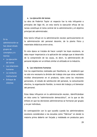 a. La ejecución de tareas
La obra de Federick Taylor al respecto fue la más influyente a
principios del Siglo XX, en esta teoría la ejecución eficaz de las
tareas constituye el tema central de la administración y el objetivo
principal del administrador.

En la
administración se
han desarrollado

Esta teoría influyó en la administración escolar particularmente en
la administración del personal docente, de la planta física y
materiales didácticos entre otros.

grupos de
conceptos y/o
teorías:
•

La ejecución
de tareas

•

Las relaciones
humanas

•

La conducta
institucional

•

Enfoque de
sistemas

En esta época se trataba de hacer cumplir las leyes escolares, se
daba mayor importancia a la aplicación de castigos que al desarrollo
de la comprensión de las causa, es decir, la administración de
personal dejaba ver un énfasis similar al utilizado en la industria.

b. Las relaciones humanas
Con los experimentos realizados por Hawthorne, se estableció que
no solo era necesaria la división del trabajo sino que otras variables
incidían directamente en el producto, tales como las relaciones
personales, el estado de satisfacción del personal, la comunicación
efectiva, la organización flexible, la moral del trabajo y el bienestar
del personal.

Estas ideas influyeron en la administración escolar, identificándose
en ésta como la “administración democrática”, en la que se dio
énfasis en que las decisiones administrativas se formaran por grupos
y no por individuos.

En contraposición con lo que sucedía cuando los administradores
escolares consideraban a las escuelas como “fábricas” en donde la
materia prima debería ser forjada y moldeada en productos para
29

 