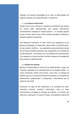 satisfacer las diversas necesidades de la vida, se desarrollaban los
aspectos humanos en la administración y la docencia.

c. La conducta institucional
Herbert Simon crea, promueve e impulsa el movimiento que postula
las

teorías

sobre

administración

que

pueden

desarrollarse

científicamente mediante el estudio práctico. El concepto general
al que la mayor parte de las teorías estaban asociadas constituyó la
llamada conducta institucional.

Jack Albertson manifiesta: el valor real de los argumentos de las
personas empeñadas en desarrollar teorías sobre la administración,
era de carácter científico. Las expectativas que presentaban hacían
de las ciencias sociales elementos muy congruentes con el estudio de
la administración. Por primera vez, los profesores de administración
y los expertos en ciencias sociales formaron equipos de investigación
para estudiar la administración.

d. Enfoque de sistemas
Mientras se desarrollaba la ciencia de la administración, surge otro
concepto orientador de la administración en los Estados Unidos. La
nueva orientación creaba otras formas, entre ellas, el enfoque de
sistemas que fue un proceso de análisis de sistemas y los sistemas de
planeamiento, programación y presupuesto, nominaciones que se
aplicaron más tarde.

Culvertson, en lugar de dar importancia a los conceptos de tarea,
relaciones

humanas,

conducta

institucional,

como

se

hacía

anteriormente, privilegió el concepto de sistemas, un término más
abstracto y abarcador, en teoría al menos, los problemas habrían de

30

 